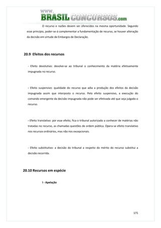 171
O recurso e razões devem ser oferecidos na mesma oportunidade. Segundo
esse princípio, poder-se-á complementar a fundamentação de recurso, se houver alteração
da decisão em virtude de Embargos de Declaração.
20.9 Efeitos dos recursos
- Efeito devolutivo: devolve-se ao tribunal o conhecimento da matéria efetivamente
impugnada no recurso.
- Efeito suspensivo: qualidade do recurso que adia a produção dos efeitos da decisão
impugnada assim que interposto o recurso. Pelo efeito suspensivo, a execução do
comando emergente da decisão impugnada não pode ser efetivada até que seja julgado o
recurso.
- Efeito translativo: por esse efeito, fica o tribunal autorizado a conhecer de matérias não
tratadas no recurso, as chamadas questões de ordem pública. Opera-se efeito translativo
nos recursos ordinários, mas não nos excepcionais.
- Efeito substitutivo: a decisão do tribunal a respeito do mérito do recurso substitui a
decisão recorrida.
20.10 Recursos em espécie
I - Apelação
 