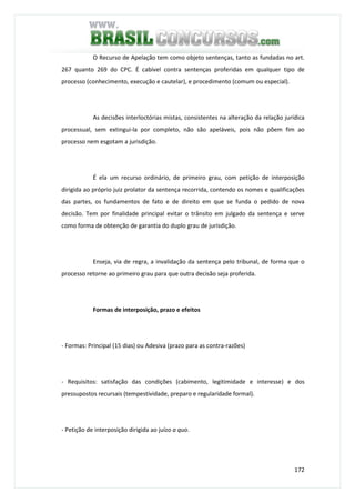 172
O Recurso de Apelação tem como objeto sentenças, tanto as fundadas no art.
267 quanto 269 do CPC. É cabível contra sentenças proferidas em qualquer tipo de
processo (conhecimento, execução e cautelar), e procedimento (comum ou especial).
As decisões interloctórias mistas, consistentes na alteração da relação jurídica
processual, sem extingui-la por completo, não são apeláveis, pois não põem fim ao
processo nem esgotam a jurisdição.
É ela um recurso ordinário, de primeiro grau, com petição de interposição
dirigida ao próprio juiz prolator da sentença recorrida, contendo os nomes e qualificações
das partes, os fundamentos de fato e de direito em que se funda o pedido de nova
decisão. Tem por finalidade principal evitar o trânsito em julgado da sentença e serve
como forma de obtenção de garantia do duplo grau de jurisdição.
Enseja, via de regra, a invalidação da sentença pelo tribunal, de forma que o
processo retorne ao primeiro grau para que outra decisão seja proferida.
Formas de interposição, prazo e efeitos
- Formas: Principal (15 dias) ou Adesiva (prazo para as contra-razões)
- Requisitos: satisfação das condições (cabimento, legitimidade e interesse) e dos
pressupostos recursais (tempestividade, preparo e regularidade formal).
- Petição de interposição dirigida ao juízo a quo.
 