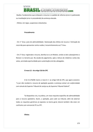 173
-Razões: fundamentos que embasam o recurso e o pedido de reforma (error in judiciando)
ou invalidação (error in procedendo) da sentença atacada.
- Efeitos: em regra, suspensivo e devolutivo.
Procedimento
- Em 1° Grau: juízo de admissibilidade / declaração dos efeitos do recurso / intimação do
recorrido para apresentar contra-razões / encaminhamento ao 2° Grau.
- Em 2° Grau: registrado o recurso, distribui-se a um Relator, sendo os dois subseqüentes o
Revisor e o terceiro juiz. Na sessão de julgamento, após a leitura do relatório e antes dos
votos, será dada oportunidade para sustentação oral dos advogados.
O novo § 1◦ do artigo 518 do CPC
A lei 11.276/06 inseriu o novo § 1◦ ao artigo 518 do CPC, que agora assevera:
“o juiz não receberá o recurso de apelação quando a sentença estiver em conformidade
com súmula do Superior Tribunal de Justiça ou do Supremo Tribunal Federal”.
Tal dispositivo cria, na prática, um novo requisito específico de admissibilidade
para o recurso apelatório. Assim, a apelação, para subir ao tribunal, além de externar
todos os requisitos genéricos já expostos na teoria geral, deverá também não estar em
confronto com súmula do STJ ou STF.
Efeitos
 