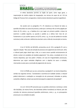 174
O efeito devolutivo permite ao órgão ad quem, como regra geral, a
reapreciação da matéria objeto de impugnação, nos termos do caput do art. 515 do
Código de Processo Civil, consagrando a máxima tantum devolutum quantum appellatum.
De acordo com os parágrafos 1º e 2º, devolve-se ao tribunal de todas as
questões discutidas nos autos do processo, ainda que a sentença não as tenha julgado por
inteiro (§ 1º), como, v. g., a hipótese de o juiz negar um primeiro pedido e deixar de
examinar o pedido seguinte, ou quando o pedido ou a defesa tiver mais de um
fundamento e o juiz acolher apenas um (§ 2º), como, v. g., no caso de pedido de rescisão
contratual, onde se discute o defeito da coisa bem como a falta de manutenção na mesma.
A Lei nº 10.352, de 26/12/01, acrescentou ao art. 515 o parágrafo 3º, com a
seguinte redação: "Nos casos de extinção do processo sem julgamento do mérito (art. 267),
o tribunal pode julgar desde logo a lide, se a causa versar questão exclusivamente de
direito e estiver em condições de imediato julgamento". Há, ainda, a novidade do § 4◦ do
mesmo dispositivo, que reza poder o Relator, em caso de irregularidades processuais,
determinar que sejam realizadas diligências com o objetivo de sanar a nulidade,
retornando os autos para a conclusão do julgamento do recurso.
A lei 11.276/06, por sua vez, acrescentou o parágrafo 4◦ ao mesmo dispositivo,
vertido nos seguintes termos: “constatando a ocorrência de nulidade sanável, o tribunal
poderá determinar a realização ou renovação do ato processual, intimadas as partes;
cumprida a diligência, sempre que possível prosseguirá o julgamento da apelação”.
Já o art. 516 do CPC preconiza que as questões anteriores à sentença e ainda
não decididas, da mesma forma, são devolvidas (efeito translativo) ao tribunal, pois são
omissões de natureza processual (questões preliminares, como, v. g., os pressupostos
processuais e as condições da ação).
 