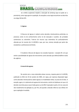 175
Já o efeito suspensivo impede a execução da sentença (que só pode ser a
provisória), como regra geral na apelação. As exceções a essa regra encontram-se descritas
no artigo 520 do CPC.
II. Agravo
O Recurso de Agravo é cabível contra decisões interlocutórias proferidas no
processo, tanto no de conhecimento como no de execução e cautelar, de jurisdição
contenciosa ou voluntária. Trata-se de recurso cuja sistemática foi profundamente
alterada por lei recente (lei 11.187/05) e que, por isso, merece atenção por parte dos
estudantes e profissionais do Direito.
É incabível o Recurso de Agravo nos Juizados Especiais – exceção JEF, em que
existe a possibilidade de agravo de instrumento contra decisão que defere/indefere tutela
de urgência.
A nova lei do agravo
De acordo com a nova sistemática desse recurso, imposta pela lei 11.187/05,
publicada no DOU de 19 de outubro de 2005, em regra, por expressa disposição legal,
contra decisões interlocutórias caberá agravo na modalidade retida, no prazo de 10 dias. A
exceção, agora, é o cabimento do agravo de instrumento, restrito às hipóteses em que a (i)
decisão recorrida possa causar lesão grave ou de difícil reparação à parte, (ii) nos casos de
não recebimento da apelação ou, por fim, (iii) quando a decisão refere-se aos efeitos em
que a apelação é recebida.
 