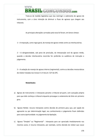 176
Trata-se de medida legislativa que visa restringir o cabimento do agravo de
instrumento, com a clara intenção de diminuir o fluxo de agravos que chegam aos
tribunais.
As principais alterações carreadas pela nova lei foram, em breve síntese:
1 – A imposição, como regra geral, do manejo de agravo retido contra as interlocutórias.
2 – A obrigatoriedade, sob pena de preclusão, da interposição oral do agravo retido,
quando a decisão interlocutória recorrida for proferida na audiência de instrução e
julgamento.
3 – A vedação do manejo de agravo interno (regimental), contra as decisões monocráticas
do relator tratadas nos incisos II e III do art. 527 do CPC.
Modalidades
a) Agravo de Instrumento: é interposto perante o tribunal ad quem, com autuação própria
para que dele conheça o tribunal enquanto prossegue o andamento do feito em primeiro
grau.
b) Agravo Retido: recurso interposto contra decisão de primeiro grau que, por opção do
agravante ou por determinação legal, seu conhecimento e julgamento ficam deferidos
para outra oportunidade: no julgamento da Apelação.
c) Agravo “Simples” ou “Regimental” : interposto para ser apreciado imediatamente nos
mesmos autos; é recurso interposto, por exemplo, contra decisão do relator que cause
 