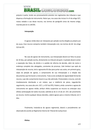 177
prejuízo à parte, tendo seu processamento previsto nos regimentos dos tribunais e que
dispensa a formação de instrumento. Notar que, nos casos dos incisos II e III do artigo 527,
restou vedado o uso desse recurso, nos termos do parágrafo único do mesmo artigo,
inserido pela lei 11.187/05.
Interposição
O agravo retido deve ser interposto por petição escrita dirigida ao próprio juiz
da causa. Esse recurso comporta também interposição oral, nos termos do §3◦ do artigo
523 do CPC.
No caso de agravo de instrumento, sua interposição deverá ser feita no prazo
de 10 dias, por petição escrita, diretamente no tribunal ad quem. A petição deverá conter
a exposição dos fatos, do direito e o pedido de reforma da decisão, além do nome e
endereço completo dos advogados, constantes do processo. Vale lembrar que após da
interposição do recurso, terá o agravante 03 dias para juntar aos autos, em primeiro grau,
cópia da petição de agravo, o comprovante de sua interposição e a relação dos
documentos que formaram o instrumento. Trata-se de condição de regularidade formal do
recurso, cujo não cumprimento levará à sua não-admissão. Protocolado o recurso, será ele
imediatamente distribuído a um relator, que o indeferirá de plano, negando-lhe
seguimento, nos casos dos arts. 527, I, e 557 do CPC). Poderá, ainda: converter o agravo de
instrumento em agravo retido; atribuir efeito suspensivo ao recurso ou antecipar seus
efeitos (antecipação de tutela recursal); valendo-se do § 1-A do art. 557, dar provimento
ao recurso. Contra qualquer dessas decisões, caberá agravo para o mesmo tribunal, em 5
dias.
Finalmente, tratando-se de agravo regimental, deverá o procedimento ser
observado de acordo ao Regimento Interno do Tribunal de Justiça local.
Efeitos
 