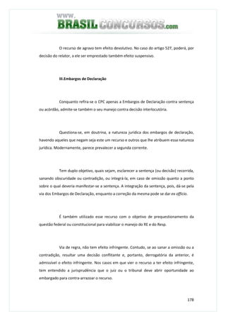 178
O recurso de agravo tem efeito devolutivo. No caso do artigo 527, poderá, por
decisão do relator, a ele ser emprestado também efeito suspensivo.
III.Embargos de Declaração
Conquanto refira-se o CPC apenas a Embargos de Declaração contra sentença
ou acórdão, admite-se também o seu manejo contra decisão interlocutória.
Questiona-se, em doutrina, a natureza jurídica dos embargos de declaração,
havendo aqueles que negam seja este um recurso e outros que lhe atribuem essa natureza
jurídica. Modernamente, parece prevalecer a segunda corrente.
Tem duplo objetivo, quais sejam, esclarecer a sentença (ou decisão) recorrida,
sanando obscuridade ou contradição, ou integrá-la, em caso de omissão quanto a ponto
sobre o qual deveria manifestar-se a sentença. A integração da sentença, pois, dá-se pela
via dos Embargos de Declaração, enquanto a correção da mesma pode se dar ex officio.
É também utilizado esse recurso com o objetivo de prequestionamento da
questão federal ou constitucional para viabilizar o manejo do RE e do Resp.
Via de regra, não tem efeito infringente. Contudo, se ao sanar a omissão ou a
contradição, resultar uma decisão conflitante e, portanto, derrogatória da anterior, é
admissível o efeito infringente. Nos casos em que vier o recurso a ter efeito infringente,
tem entendido a jurisprudência que o juiz ou o tribunal deve abrir oportunidade ao
embargado para contra-arrazoar o recurso.
 