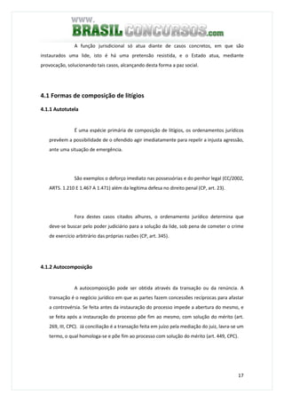 17
A função jurisdicional só atua diante de casos concretos, em que são
instaurados uma lide, isto é há uma pretensão resistida, e o Estado atua, mediante
provocação, solucionando tais casos, alcançando desta forma a paz social.
4.1 Formas de composição de litígios
4.1.1 Autotutela
É uma espécie primária de composição de litígios, os ordenamentos jurídicos
prevêem a possibilidade de o ofendido agir imediatamente para repelir a injusta agressão,
ante uma situação de emergência.
São exemplos o deforço imediato nas possessórias e do penhor legal (CC/2002,
ARTS. 1.210 E 1.467 A 1.471) além da legítima defesa no direito penal (CP, art. 23).
Fora destes casos citados alhures, o ordenamento jurídico determina que
deve-se buscar pelo poder judiciário para a solução da lide, sob pena de cometer o crime
de exercício arbitrário das próprias razões (CP, art. 345).
4.1.2 Autocomposição
A autocomposição pode ser obtida através da transação ou da renúncia. A
transação é o negócio jurídico em que as partes fazem concessões recíprocas para afastar
a controvérsia. Se feita antes da instauração do processo impede a abertura do mesmo, e
se feita após a instauração do processo põe fim ao mesmo, com solução do mérito (art.
269, III, CPC). Já conciliação é a transação feita em juízo pela mediação do juiz, lavra-se um
termo, o qual homologa-se e põe fim ao processo com solução do mérito (art. 449, CPC).
 