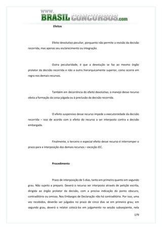 179
Efeitos
Efeito devolutivo peculiar, porquanto não permite a revisão da decisão
recorrida, mas apenas seu esclarecimento ou integração.
Outra peculiaridade, é que a devolução se faz ao mesmo órgão
prolator da decisão recorrida e não a outro hierarquicamente superior, como ocorre em
regra nos demais recursos.
Também em decorrência do efeito devolutivo, o manejo desse recurso
obsta a formação da coisa julgada ou à preclusão da decisão recorrida.
O efeito suspensivo desse recurso impede a executoriedade da decisão
recorrida – isso de acordo com o efeito do recurso a ser interposto contra a decisão
embargada.
Finalmente, o terceiro e especial efeito desse recurso é interromper o
prazo para a interposição dos demais recursos – exceção JEC.
Procedimento
Prazo de interposição de 5 dias, tanto em primeiro quanto em segundo
grau. Não sujeito a preparo. Deverá o recurso ser interposto através de petição escrita,
dirigida ao órgão prolator da decisão, com a precisa indicação do ponto obscuro,
contraditório ou omisso. Nos Embargos de Declaração não há contraditório. Por isso, uma
vez recebidos, deverão ser julgados no prazo de cinco dias se em primeiro grau; em
segundo grau, deverá o relator colocá-los em julgamento na sessão subseqüente, nela
 