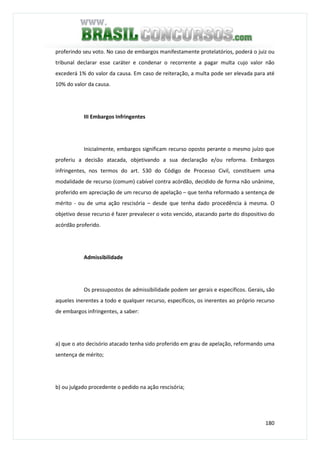 180
proferindo seu voto. No caso de embargos manifestamente protelatórios, poderá o juiz ou
tribunal declarar esse caráter e condenar o recorrente a pagar multa cujo valor não
excederá 1% do valor da causa. Em caso de reiteração, a multa pode ser elevada para até
10% do valor da causa.
III Embargos Infringentes
Inicialmente, embargos significam recurso oposto perante o mesmo juízo que
proferiu a decisão atacada, objetivando a sua declaração e/ou reforma. Embargos
infringentes, nos termos do art. 530 do Código de Processo Civil, constituem uma
modalidade de recurso (comum) cabível contra acórdão, decidido de forma não unânime,
proferido em apreciação de um recurso de apelação – que tenha reformado a sentença de
mérito - ou de uma ação rescisória – desde que tenha dado procedência à mesma. O
objetivo desse recurso é fazer prevalecer o voto vencido, atacando parte do dispositivo do
acórdão proferido.
Admissibilidade
Os pressupostos de admissibilidade podem ser gerais e específicos. Gerais, são
aqueles inerentes a todo e qualquer recurso, específicos, os inerentes ao próprio recurso
de embargos infringentes, a saber:
a) que o ato decisório atacado tenha sido proferido em grau de apelação, reformando uma
sentença de mérito;
b) ou julgado procedente o pedido na ação rescisória;
 