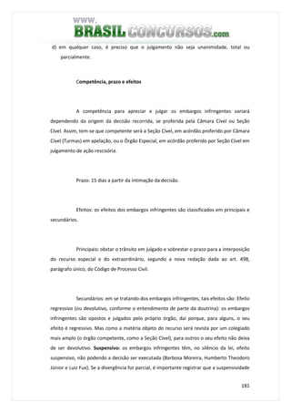 181
d) em qualquer caso, é preciso que o julgamento não seja unanimidade, total ou
parcialmente.
Competência, prazo e efeitos
A competência para apreciar e julgar os embargos infringentes variará
dependendo da origem da decisão recorrida, se proferida pela Câmara Cível ou Seção
Cível. Assim, tem-se que competente será a Seção Cível, em acórdão proferido por Câmara
Cível (Turmas) em apelação, ou o Órgão Especial, em acórdão proferido por Seção Cível em
julgamento de ação rescisória.
Prazo: 15 dias a partir da intimação da decisão.
Efeitos: os efeitos dos embargos infringentes são classificados em principais e
secundários.
Principais: obstar o trânsito em julgado e sobrestar o prazo para a interposição
do recurso especial e do extraordinário, segundo a nova redação dada ao art. 498,
parágrafo único, do Código de Processo Civil.
Secundários: em se tratando dos embargos infringentes, tais efeitos são: Efeito
regressivo (ou devolutivo, conforme o entendimento de parte da doutrina): os embargos
infringentes são opostos e julgados pelo próprio órgão, daí porque, para alguns, o seu
efeito é regressivo. Mas como a matéria objeto do recurso será revista por um colegiado
mais amplo (o órgão competente, como a Seção Cível), para outros o seu efeito não deixa
de ser devolutivo. Suspensivo: os embargos infringentes têm, no silêncio da lei, efeito
suspensivo, não podendo a decisão ser executada (Barbosa Moreira, Humberto Theodoro
Júnior e Luiz Fux). Se a divergência for parcial, é importante registrar que a suspensividade
 