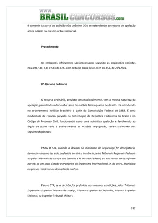 182
é somente da parte do acórdão não unânime (não se estendendo ao recurso de apelação
antes julgado ou mesmo ação rescisória).
Procedimento
Os embargos infringentes são processados segundo as disposições contidas
nos arts. 531; 533 e 534 do CPC, com redação dada pela Lei nº 10.352, de 26/12/01.
IV. Recurso ordinário
O recurso ordinário, previsto constitucionalmente, tem a mesma natureza da
apelação, permitindo a discussão tanto de matéria fática quanto de direito. Foi introduzido
no ordenamento jurídico brasileiro a partir da Constituição Federal de 1988. É uma
modalidade de recurso previsto na Constituição da República Federativa do Brasil e no
Código de Processo Civil, funcionando como uma autêntica apelação e devolvendo ao
órgão ad quem todo o conhecimento da matéria impugnada, tendo cabimento nas
seguintes hipóteses:
PARA O STJ, quando a decisão no mandado de segurança for denegatória,
devendo a mesma ter sido proferida em única instância pelos Tribunais Regionais Federais
ou pelos Tribunais de Justiça dos Estados e do Distrito Federal; ou nas causas em que forem
partes: de um lado, Estado estrangeiro ou Organismo Internacional, e, de outro, Município
ou pessoa residente ou domiciliada no País.
Para o STF, se a decisão for proferida, nas mesmas condições, pelos Tribunais
Superiores (Superior Tribunal de Justiça, Tribunal Superior do Trabalho, Tribunal Superior
Eleitoral, ou Superior Tribunal Militar).
 