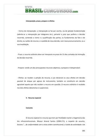 183
Interposição, prazo, preparo e efeitos
- Forma de interposição: a interposição se faz por escrito, via de petição fundamentada
(admite-se a interposição por telegrama etc.), perante o juízo que proferiu a decisão
recorrida, contendo o nome e a qualificação das partes; os fundamentos de fato e de
direito, ou razões do recurso; e o pedido de nova decisão, com novo pronunciamento, ou a
sua invalidação.
- Prazo: o recurso ordinário deve ser interposto no prazo de 15 dias contados da intimação
da decisão recorrida.
- Preparo: sendo um dos pressupostos recursais objetivos, o preparo é indispensável.
- Efeitos: ao receber a petição do recurso, o juiz declarará os seus efeitos em decisão
passível de ataque por agravo de instrumento; também se constituirá em decisão
agravável aquela que não receber o recurso em questão. O recurso ordinário é recebido
nos dois efeitos (devolutivo e suspensivo).
V. Recurso especial
Conceito
O recurso especial é o recurso que tem por finalidade manter a hegemonia das
leis infraconstitucionais. Moacyr Amaral Santos (1998:171), a respeito do assunto,
leciona:"... de conformidade com a nova ordem constitucional, a tutela da autoridade e da
 