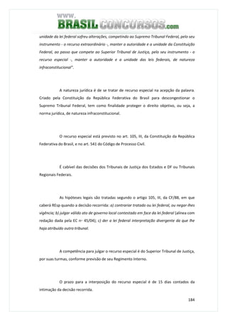 184
unidade da lei federal sofreu alterações, competindo ao Supremo Tribunal Federal, pelo seu
instrumento - o recurso extraordinário -, manter a autoridade e a unidade da Constituição
Federal, ao passo que compete ao Superior Tribunal de Justiça, pelo seu instrumento - o
recurso especial -, manter a autoridade e a unidade das leis federais, de natureza
infraconstitucional".
A natureza jurídica é de se tratar de recurso especial na acepção da palavra.
Criado pela Constituição da República Federativa do Brasil para descongestionar o
Supremo Tribunal Federal, tem como finalidade proteger o direito objetivo, ou seja, a
norma jurídica, de natureza infraconstitucional.
O recurso especial está previsto no art. 105, III, da Constituição da República
Federativa do Brasil, e no art. 541 do Código de Processo Civil.
É cabível das decisões dos Tribunais de Justiça dos Estados e DF ou Tribunais
Regionais Federais.
As hipóteses legais são tratadas segundo o artigo 105, III, da CF/88, em que
caberá REsp quando a decisão recorrida: a) contrariar tratado ou lei federal, ou negar-lhes
vigência; b) julgar válido ato de governo local contestado em face da lei federal (alínea com
redação dada pela EC n◦ 45/04); c) der a lei federal interpretação divergente da que lhe
haja atribuído outro tribunal.
A competência para julgar o recurso especial é do Superior Tribunal de Justiça,
por suas turmas, conforme previsão de seu Regimento Interno.
O prazo para a interposição do recurso especial é de 15 dias contados da
intimação da decisão recorrida.
 