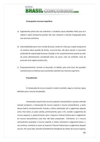 185
Pressupostos recursais específicos
a) Esgotamento prévio das vias ordinárias: o vocábulo causas decididas indica que só é
cabível o apelo excepcional quando não mais comporte a decisão impugnação pelas
vias recursais ordinárias;
b) Imprestabilidade para mera revisão de prova: tendo em vista que o apelo excepcional
só conhece sobre questão de direito, nunca de fato, não deve veicular o recorrente
pretensão de reapreciação de prova. Exceção se faz a questionamento quanto ao valor
da prova abstratamente considerado (ônus da prova, valor da confissão, meio de
prova de certo negócio jurídico etc);
c) Prequestionamento: consiste na discussão, no debate, pela corte local, das questões
constitucionais ou federais que se pretende submeter aos tribunais superiores.
Procedimento
A interposição do recurso especial, mutatis mutandis, segue as mesmas regras
definidas para o recurso de apelação.
Interposição conjunta dos recursos especial e extraordinário: quando a decisão
atacada comportar a interposição do recurso especial e recurso extraordinário, a parte
deverá fazê-lo simultaneamente, ficando o último sobrestado até o julgamento daquele
outro. Para tanto, os autos subirão, primeiramente, para o STJ, visando o julgamento do
recurso especial, e, posteriormente, para o Supremo Tribunal Federal para o julgamento
do recurso extraordinário, caso este não fique prejudicado. Entretanto, se o recurso
extraordinário prejudicar o recurso especial, o relator sobrestará o julgamento deste, e,
ato contínuo, remeterá os autos ao Supremo Tribunal Federal para o julgamento daquele
recurso. Por outro lado, havendo entendimento divergente do relator do recurso especial,
 