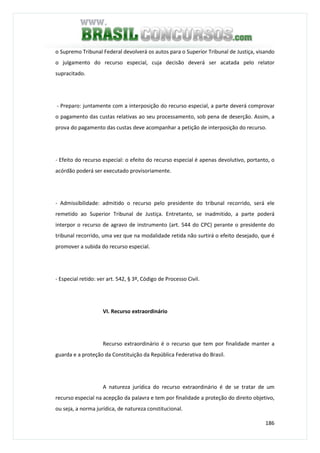 186
o Supremo Tribunal Federal devolverá os autos para o Superior Tribunal de Justiça, visando
o julgamento do recurso especial, cuja decisão deverá ser acatada pelo relator
supracitado.
- Preparo: juntamente com a interposição do recurso especial, a parte deverá comprovar
o pagamento das custas relativas ao seu processamento, sob pena de deserção. Assim, a
prova do pagamento das custas deve acompanhar a petição de interposição do recurso.
- Efeito do recurso especial: o efeito do recurso especial é apenas devolutivo, portanto, o
acórdão poderá ser executado provisoriamente.
- Admissibilidade: admitido o recurso pelo presidente do tribunal recorrido, será ele
remetido ao Superior Tribunal de Justiça. Entretanto, se inadmitido, a parte poderá
interpor o recurso de agravo de instrumento (art. 544 do CPC) perante o presidente do
tribunal recorrido, uma vez que na modalidade retida não surtirá o efeito desejado, que é
promover a subida do recurso especial.
- Especial retido: ver art. 542, § 3º, Código de Processo Civil.
VI. Recurso extraordinário
Recurso extraordinário é o recurso que tem por finalidade manter a
guarda e a proteção da Constituição da República Federativa do Brasil.
A natureza jurídica do recurso extraordinário é de se tratar de um
recurso especial na acepção da palavra e tem por finalidade a proteção do direito objetivo,
ou seja, a norma jurídica, de natureza constitucional.
 