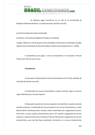 187
As hipóteses legais encontra-se no art. 102, III, da Constituição da
República Federativa do Brasil, e é cabível quando a decisão recorrida:
a) contrariar dispositivo desta constituição;
b) declarar a inconstitucionalidade de tratado ou lei federal;
c) julgar válida lei ou ato de governo local contestado em face desta constituição; d) julgar
válida lei local contestada em face de lei federal. (alínea acrescentada pela EC n◦ 45/04).
A competência para julgar o recurso extraordinário é do Supremo Tribunal
Federal, por meio de suas turmas.
Procedimento
O prazo para a interposição do recurso extraordinário é de 15 dias contados da
intimação da decisão recorrida.
A interposição do recurso extraordinário, mutatis mutandis, segue as mesmas
regras definidas para o recurso especial.
Interposição conjunta dos recursos especial e extraordinário: quando a decisão
atacada comportar a interposição do recurso especial e do recurso extraordinário, a parte
deverá fazê-lo simultaneamente, ficando o último sobrestado até o julgamento do outro.
Para tanto, os autos subirão, primeiramente, para o STJ visando o julgamento do recurso
especial, e, posteriormente para o Supremo Tribunal Federal para o julgamento do recurso
extraordinário, caso este não fique prejudicado. Entretanto, se o recurso extraordinário
 