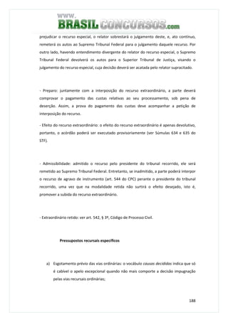 188
prejudicar o recurso especial, o relator sobrestará o julgamento deste, e, ato contínuo,
remeterá os autos ao Supremo Tribunal Federal para o julgamento daquele recurso. Por
outro lado, havendo entendimento divergente do relator do recurso especial, o Supremo
Tribunal Federal devolverá os autos para o Superior Tribunal de Justiça, visando o
julgamento do recurso especial, cuja decisão deverá ser acatada pelo relator supracitado.
- Preparo: juntamente com a interposição do recurso extraordinário, a parte deverá
comprovar o pagamento das custas relativas ao seu processamento, sob pena de
deserção. Assim, a prova do pagamento das custas deve acompanhar a petição de
interposição do recurso.
- Efeito do recurso extraordinário: o efeito do recurso extraordinário é apenas devolutivo,
portanto, o acórdão poderá ser executado provisoriamente (ver Súmulas 634 e 635 do
STF).
- Admissibilidade: admitido o recurso pelo presidente do tribunal recorrido, ele será
remetido ao Supremo Tribunal Federal. Entretanto, se inadmitido, a parte poderá interpor
o recurso de agravo de instrumento (art. 544 do CPC) perante o presidente do tribunal
recorrido, uma vez que na modalidade retida não surtirá o efeito desejado, isto é,
promover a subida do recurso extraordinário.
- Extraordinário retido: ver art. 542, § 3º, Código de Processo Civil.
Pressupostos recursais específicos
a) Esgotamento prévio das vias ordinárias: o vocábulo causas decididas indica que só
é cabível o apelo excepcional quando não mais comporte a decisão impugnação
pelas vias recursais ordinárias;
 