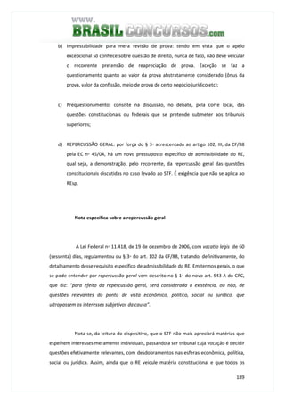189
b) Imprestabilidade para mera revisão de prova: tendo em vista que o apelo
excepcional só conhece sobre questão de direito, nunca de fato, não deve veicular
o recorrente pretensão de reapreciação de prova. Exceção se faz a
questionamento quanto ao valor da prova abstratamente considerado (ônus da
prova, valor da confissão, meio de prova de certo negócio jurídico etc);
c) Prequestionamento: consiste na discussão, no debate, pela corte local, das
questões constitucionais ou federais que se pretende submeter aos tribunais
superiores;
d) REPERCUSSÃO GERAL: por força do § 3◦ acrescentado ao artigo 102, III, da CF/88
pela EC n◦ 45/04, há um novo pressuposto específico de admissibilidade do RE,
qual seja, a demonstração, pelo recorrente, da repercussão geral das questões
constitucionais discutidas no caso levado ao STF. É exigência que não se aplica ao
REsp.
Nota específica sobre a repercussão geral
A Lei Federal n◦ 11.418, de 19 de dezembro de 2006, com vacatio legis de 60
(sessenta) dias, regulamentou ou § 3◦ do art. 102 da CF/88, tratando, definitivamente, do
detalhamento desse requisito específico de admissibilidade do RE. Em termos gerais, o que
se pode entender por repercussão geral vem descrito no § 1◦ do novo art. 543-A do CPC,
que diz: “para efeito da repercussão geral, será considerada a existência, ou não, de
questões relevantes do ponto de vista econômico, político, social ou jurídico, que
ultrapassem os interesses subjetivos da causa”.
Nota-se, da leitura do dispositivo, que o STF não mais apreciará matérias que
espelhem interesses meramente individuais, passando a ser tribunal cuja vocação é decidir
questões efetivamente relevantes, com desdobramentos nas esferas econômica, política,
social ou jurídica. Assim, ainda que o RE veicule matéria constitucional e que todos os
 