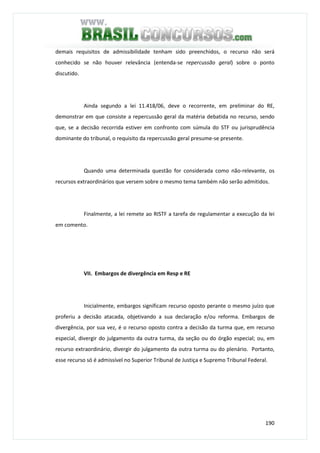 190
demais requisitos de admissibilidade tenham sido preenchidos, o recurso não será
conhecido se não houver relevância (entenda-se repercussão geral) sobre o ponto
discutido.
Ainda segundo a lei 11.418/06, deve o recorrente, em preliminar do RE,
demonstrar em que consiste a repercussão geral da matéria debatida no recurso, sendo
que, se a decisão recorrida estiver em confronto com súmula do STF ou jurisprudência
dominante do tribunal, o requisito da repercussão geral presume-se presente.
Quando uma determinada questão for considerada como não-relevante, os
recursos extraordinários que versem sobre o mesmo tema também não serão admitidos.
Finalmente, a lei remete ao RISTF a tarefa de regulamentar a execução da lei
em comento.
VII. Embargos de divergência em Resp e RE
Inicialmente, embargos significam recurso oposto perante o mesmo juízo que
proferiu a decisão atacada, objetivando a sua declaração e/ou reforma. Embargos de
divergência, por sua vez, é o recurso oposto contra a decisão da turma que, em recurso
especial, divergir do julgamento da outra turma, da seção ou do órgão especial; ou, em
recurso extraordinário, divergir do julgamento da outra turma ou do plenário. Portanto,
esse recurso só é admissível no Superior Tribunal de Justiça e Supremo Tribunal Federal.
 