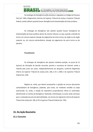 191
Os embargos de divergência estão previstos e regulados no Código de Processo
Civil (art. 546) e Regimentos Internos do Superior Tribunal de Justiça e Supremo Tribunal
Federal, sendo cabíveis quando houver divergência de interpretações de teses jurídicas.
Os embargos de divergência são cabíveis quando houver divergência de
interpretações de teses jurídicas dentro do mesmo tribunal, ou seja, quando a decisão da
turma, em recurso especial, divergir do julgamento da outra turma, da seção ou do órgão
especial; ou, em recurso extraordinário, divergir do julgamento da outra turma ou do
plenário.
Procedimento
Os embargos de divergência são opostos mediante petição, no prazo de 15
(quinze) da intimação da decisão recorrida, perante a secretaria do tribunal, sendo a
referida pela junta aos autos, independentemente de despacho, conforme Regimento
Interno do Superior Tribunal de Justiça (arts. 266, § 2º, e 260) e do Supremo Tribunal
Federal (art. 334).
Registre-se, ainda, que deverá acompanhar a petição do recurso documento
comprobatório da divergência, podendo, para tanto, ser mediante certidão ou cópia
autenticada, ou, ainda, a citação do repositório jurisprudencial, oficial ou autorizado,
identificando os trechos da divergência. Realizada a distribuição, os autos serão conclusos
para a realização do juízo de admissibilidade, nos termos do regimento interno do Superior
Tribunal de Justiça (art. 266, § 3º) e Supremo Tribunal Federal (art. 335).
21. Da Ação Rescisória
21.1 Conceito
 