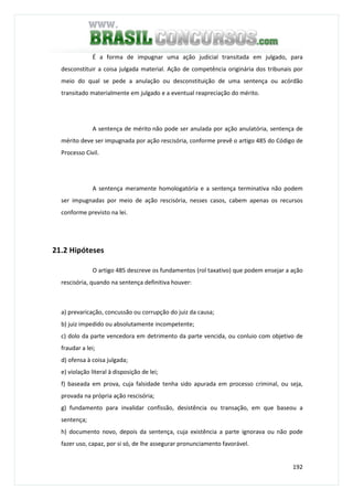 192
É a forma de impugnar uma ação judicial transitada em julgado, para
desconstituir a coisa julgada material. Ação de competência originária dos tribunais por
meio do qual se pede a anulação ou desconstituição de uma sentença ou acórdão
transitado materialmente em julgado e a eventual reapreciação do mérito.
A sentença de mérito não pode ser anulada por ação anulatória, sentença de
mérito deve ser impugnada por ação rescisória, conforme prevê o artigo 485 do Código de
Processo Civil.
A sentença meramente homologatória e a sentença terminativa não podem
ser impugnadas por meio de ação rescisória, nesses casos, cabem apenas os recursos
conforme previsto na lei.
21.2 Hipóteses
O artigo 485 descreve os fundamentos (rol taxativo) que podem ensejar a ação
rescisória, quando na sentença definitiva houver:
a) prevaricação, concussão ou corrupção do juiz da causa;
b) juiz impedido ou absolutamente incompetente;
c) dolo da parte vencedora em detrimento da parte vencida, ou conluio com objetivo de
fraudar a lei;
d) ofensa à coisa julgada;
e) violação literal à disposição de lei;
f) baseada em prova, cuja falsidade tenha sido apurada em processo criminal, ou seja,
provada na própria ação rescisória;
g) fundamento para invalidar confissão, desistência ou transação, em que baseou a
sentença;
h) documento novo, depois da sentença, cuja existência a parte ignorava ou não pode
fazer uso, capaz, por si só, de lhe assegurar pronunciamento favorável.
 