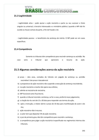 193
21.3 Legitimidade
- Legitimidade ativa – pode ajuizar a ação rescisória a parte ou seu sucessor a título
singular ou universal, o terceiro interessado e o ministério público ( quando o MP não foi
ouvido ou houve conluio da parte, a fim de fraudar a lei.
- Legitimidade passiva – o beneficiário da sentença de mérito. O MP pode ser em casos
específicos.
21.4 Competência
Somente os tribunais têm competência para rescindir sentença ou acórdão. No
caso seria o tribunal que apreciaria o recurso da ação.
21.5 Algumas considerações acerca da ação rescisória
a) prazo – dois anos, contados do trânsito em julgado da sentença ou acórdão
rescindível. Este prazo é decadencial.
b) a propositura da ação rescisória não suspende a execução da sentença rescindenda;
c) na ação rescisória a revelia não opera seus efeitos;
d) admite-se rescisória de rescisória;
e) MP funcional como fiscal da lei;
f) quando o tribunal rescinde a sentença, se for o caso, proferirá novo julgamento;
g) a citação do réu será de 15 a 30 dias para responder aos termos da ação;
h) após a instrução, o relator abrirá o prazo de 10 dias para manifestação do autor e do
réu;
i) ação rescisória não é recurso;
j) o autor tem que depositar 5% da ação rescisória;
k) o juiz de primeiro grau não têm competência para rescindir a sentença;
l) a competência para julgar a ação rescisória é especificada nos regimentos internos dos
tribunais;
 