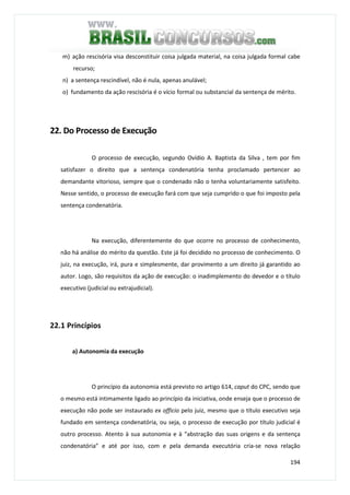 194
m) ação rescisória visa desconstituir coisa julgada material, na coisa julgada formal cabe
recurso;
n) a sentença rescindível, não é nula, apenas anulável;
o) fundamento da ação rescisória é o vício formal ou substancial da sentença de mérito.
22. Do Processo de Execução
O processo de execução, segundo Ovídio A. Baptista da Silva , tem por fim
satisfazer o direito que a sentença condenatória tenha proclamado pertencer ao
demandante vitorioso, sempre que o condenado não o tenha voluntariamente satisfeito.
Nesse sentido, o processo de execução fará com que seja cumprido o que foi imposto pela
sentença condenatória.
Na execução, diferentemente do que ocorre no processo de conhecimento,
não há análise do mérito da questão. Este já foi decidido no processo de conhecimento. O
juiz, na execução, irá, pura e simplesmente, dar provimento a um direito já garantido ao
autor. Logo, são requisitos da ação de execução: o inadimplemento do devedor e o título
executivo (judicial ou extrajudicial).
22.1 Princípios
a) Autonomia da execução
O princípio da autonomia está previsto no artigo 614, caput do CPC, sendo que
o mesmo está intimamente ligado ao princípio da iniciativa, onde enseja que o processo de
execução não pode ser instaurado ex officio pelo juiz, mesmo que o título executivo seja
fundado em sentença condenatória, ou seja, o processo de execução por título judicial é
outro processo. Atento à sua autonomia e à “abstração das suas origens e da sentença
condenatória” e até por isso, com e pela demanda executória cria-se nova relação
 