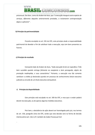 195
processual. Daí dizer, como diz Araken de Assis, que “a execução inaugura outra espécie de
serviços, diferentes daqueles anteriormente prestados, a reclamarem contraprestação
digna e suficiente” .
b) Princípio da patrimonialidade
Preceito esculpido no art. 591 do CPC, este princípio alude a responsabilidade
patrimonial do devedor a fim de satisfazer toda a execução, seja com bens presentes ou
futuros.
c) Princípio do resultado
Consoante lição de Araken de Assis, “toda execução há de ser específica. É tão
bem sucedida quando entrega fielmente ao exeqüente o bem perseguido, objeto da
prestação inadimplida, e seus consectários.” Portanto, a execução visa tão somente
satisfazer o crédito já declarado quando em processo de conhecimento (título executivo
judicial) ou oriundo de um título executivo extrajudicial.
d) Princípio da disponibilidade
Este princípio está esculpido no art. 569 do CPC, e reza que o credor poderá
desistir da execução, ou de apenas algumas medidas executivas.
Pois bem, a desistência da ação deverá ser homologada pelo juiz, nos termos
do art. 158, parágrafo único do CPC, sendo que esta decisão será na forma de decisão
interlocutória (art. 162, § 2º, também do Codex Processual Civil
.
 