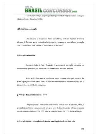 196
Todavia, com relação ao princípio da disponibilidade no processo de execução,
há alguns limites dispostos no CPC.
e) Princípio da adequação
Este princípio se refere aos meios executórios, onde os mesmos devem se
adequar de forma a que a execução alcance seu fim precípuo: a obtenção da prestação
com a conseqüente total efetivação da prestação jurisdicional.
f) Princípio da Iniciativa
Consoante lição de Teori Zawascki, “o processo de execução não pode ser
instaurado de ofício pelo juiz, ainda que o título executivo seja uma sentença.”
Assim sendo, deve a parte impulsionar o processo executivo, pois somente daí
que o órgão jurisdicional estará apto a se pronunciar mediantes os atos executórios, isto é,
a desenvolver as atividades executivas.
g) Princípio de que toda execução é real
Este princípio está relacionado diretamente com os bens do devedor, isto é, a
atividade jurisdicional executiva incide sobre os bens do devedor, e não sobre a pessoa do
mesmo, nos termos do art. 591, CPC, salvo as exceções do art. 5º, LXVII da Carta Magna.
h) Princípio de que a execução tende apenas a satisfação do direito do credor
 