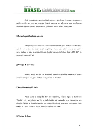 197
Toda execução tem por finalidade apenas a satisfação do credor, sendo que a
penhora sobre os bens do devedor deverá somente ser efetuada para satisfazer o
montante devido, e nunca mais que isso, consoante leitura do art. 659 do CPC.
i) Princípio da utilidade da execução
Este princípio deve ser útil ao credor tão somente para efetivar seu direito já
reconhecido anteriormente em tutela cognitiva, e nunca usar o instrumento executório
como castigo ou para gerar sacrifício ao devedor, consoante leitura do art. 659, § 2º do
Diploma Processual Civil.
j) Princípio da economia
A regra do art. 620 do CPC é clara no sentido de que toda a execução deverá
ser ordenada pelo juiz, pelo modo menos gravoso ao devedor.
k) Princípio da especificidade.
Nesta seara, a obrigação deve ser específica, pois na lição de Humberto
Theodoro Jr., “permite-se, porém, a substituição da prestação pelo equivalente em
dinheiro (perdas e danos) nos casos de impossibilidade de obter-se a entrega da coisa
devida (art. 627), ou de recusa da prestação de fato (art. 633).”
l) Princípio do ônus.
 