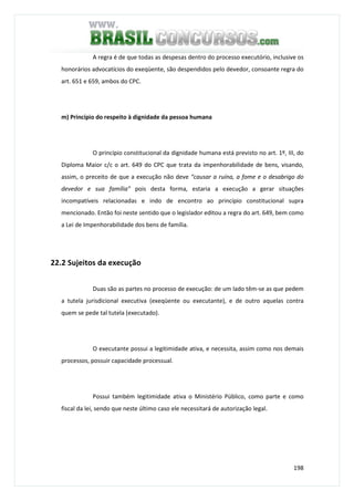 198
A regra é de que todas as despesas dentro do processo executório, inclusive os
honorários advocatícios do exeqüente, são despendidos pelo devedor, consoante regra do
art. 651 e 659, ambos do CPC.
m) Princípio do respeito à dignidade da pessoa humana
O princípio constitucional da dignidade humana está previsto no art. 1º, III, do
Diploma Maior c/c o art. 649 do CPC que trata da impenhorabilidade de bens, visando,
assim, o preceito de que a execução não deve “causar a ruína, a fome e o desabrigo do
devedor e sua família” pois desta forma, estaria a execução a gerar situações
incompatíveis relacionadas e indo de encontro ao princípio constitucional supra
mencionado. Então foi neste sentido que o legislador editou a regra do art. 649, bem como
a Lei de Impenhorabilidade dos bens de família.
22.2 Sujeitos da execução
Duas são as partes no processo de execução: de um lado têm-se as que pedem
a tutela jurisdicional executiva (exeqüente ou executante), e de outro aquelas contra
quem se pede tal tutela (executado).
O executante possui a legitimidade ativa, e necessita, assim como nos demais
processos, possuir capacidade processual.
Possui também legitimidade ativa o Ministério Público, como parte e como
fiscal da lei, sendo que neste último caso ele necessitará de autorização legal.
 
