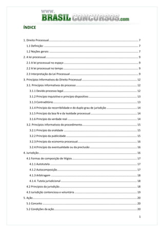 1
ÍNDICE
1. Direito Processual...................................................................................................................... 7
1.1 Definição: ............................................................................................................................ 7
1.2 Noções gerais:..................................................................................................................... 7
2. A lei processual.......................................................................................................................... 9
2.1 A lei processual no espaço .................................................................................................. 9
2.2 A lei processual no tempo................................................................................................... 9
2.3 Interpretação da Lei Processual.......................................................................................... 9
3. Princípios Informativos do Direito Processual ........................................................................ 12
3.1. Princípios informativos do processo................................................................................ 12
3.1.1 Devido processo legal................................................................................................. 12
3.1.2 Princípio inquisitivo e princípio dispositivo................................................................ 13
3.1.3 Contraditório.............................................................................................................. 13
3.1.4 Princípio da recorribilidade e do duplo grau de jurisdição ........................................ 14
3.1.5 Princípio da boa fé e da lealdade processual............................................................. 14
3.1.6 Princípio da verdade real ........................................................................................... 14
3.2. Princípios informativos do procedimento........................................................................ 15
3.2.1 Princípio da oralidade ................................................................................................ 15
3.2.2 Princípio da publicidade............................................................................................. 15
3.2.3.Princípio da economia processual.............................................................................. 16
3.2.4.Princípio da eventualidade ou da preclusão.............................................................. 16
4. Jurisdição................................................................................................................................. 16
4.1 Formas de composição de litígios..................................................................................... 17
4.1.1 Autotutela .................................................................................................................. 17
4.1.2 Autocomposição......................................................................................................... 17
4.1.3 Arbitragem ................................................................................................................. 18
4.1.4. Tutela jurisdicional.................................................................................................... 18
4.2 Princípios da jurisdição...................................................................................................... 18
4.3 Jurisdição contenciosa e voluntária .................................................................................. 19
5. Ação......................................................................................................................................... 20
5.1 Conceito ............................................................................................................................ 20
5.2 Condições da ação............................................................................................................. 20
 