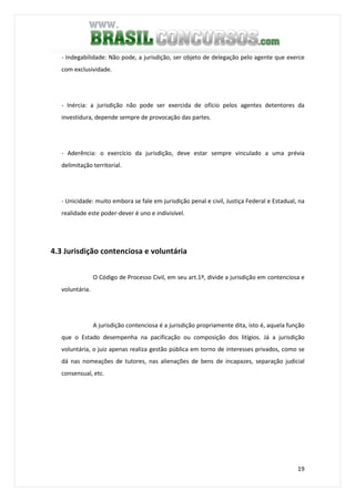 19
- Indegabilidade: Não pode, a jurisdição, ser objeto de delegação pelo agente que exerce
com exclusividade.
- Inércia: a jurisdição não pode ser exercida de ofício pelos agentes detentores da
investidura, depende sempre de provocação das partes.
- Aderência: o exercício da jurisdição, deve estar sempre vinculado a uma prévia
delimitação territorial.
- Unicidade: muito embora se fale em jurisdição penal e civil, Justiça Federal e Estadual, na
realidade este poder-dever é uno e indivisível.
4.3 Jurisdição contenciosa e voluntária
O Código de Processo Civil, em seu art.1º, divide a jurisdição em contenciosa e
voluntária.
A jurisdição contenciosa é a jurisdição propriamente dita, isto é, aquela função
que o Estado desempenha na pacificação ou composição dos litígios. Já a jurisdição
voluntária, o juiz apenas realiza gestão pública em torno de interesses privados, como se
dá nas nomeações de tutores, nas alienações de bens de incapazes, separação judicial
consensual, etc.
 