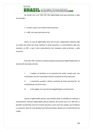 199
De acordo com o art. 566, CPC, têm legitimidade ativa para promover a ação
de execução:
I - o credor a quem a lei confere título executivo;
II - o MP, nos casos prescritos em lei.
Assim, no caso de legitimação ativa, tem-se que a legitimação ordinária cabe
ao credor que tenha seu nome indicado no título executivo, e a extraordinária cabe, por
exemplo, ao MP, o qual, como representante dos incapazes, pode promover a ação
executiva.
O art.567, CPC, enumera as demais pessoas que possuem legitimidade ativa no
processo de execução, são elas:
I - o espólio, os herdeiros ou os sucessores do credor, sempre que, por
morte deste, lhes for transmitido o direito resultante do título executivo;
II - o cessionário, quando o direito resultante do título executivo lhe foi
transferido por ato entre vivos;
III - o sub-rogado, nos casos de sub-rogação legal ou convencional.
Quanto à legitimidade passiva, esta também pode ser dividida em ordinária e
extraordinária. Possuem legitimidade passiva ordinária, de acordo com o art. 568, CPC, o
devedor reconhecido como tal no título executivo, assim como seu espólio, seus herdeiros
e sucessores, além do novo devedor que tenha assumido a dívida com o consentimento do
credor.
 
