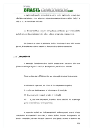 200
A legitimidade passiva extraordinária ocorre contra legitimados passivos que
não hajam participado e nem sejam sucessores daqueles que tenham criado o título. É o
caso, p. ex., do responsável tributário.
Ao devedor de título executivo extrajudicial, quando este quer ver seu débito
quitado a mercê da vontade do credor, cabe a ação de consignação em pagamento.
No processo de execução admite-se, ainda, o litisconsórcio tanto ativo quanto
passivo, mas nenhuma das modalidades de intervenção de terceiro são cabíveis.
22.3 Competência
A execução, fundada em título judicial, processar-se-á perante o juízo que
proferiu a sentença, objeto da execução. A competência, neste caso, é absoluta.
Nesse sentido, o art. 575 determina que a execução processar-se-á perante:
I - os tribunais superiores, nas causas de sua competência originária;
II - o juízo que decidiu a causa no primeiro grau de jurisdição;
III – (expressamente revogado pela Lei nº 10.358/01)
IV - o juízo cível competente, quando o título executivo for a sentença
penal condenatória ou sentença arbitral.
A execução, fundada em título extrajudicial, será processada perante o juízo
competente. A competência, neste caso, é relativa. O foro da praça de pagamento do
título é competente, se outro não tiver sido eleito pelas partes. No foro do domicílio do
 