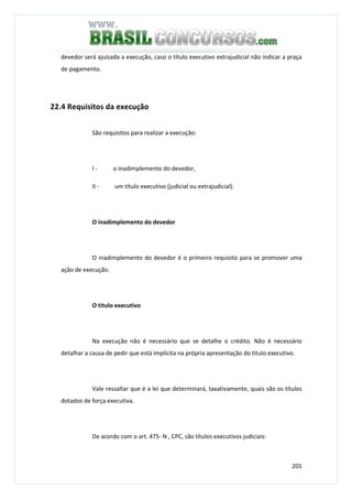 201
devedor será ajuizada a execução, caso o título executivo extrajudicial não indicar a praça
de pagamento.
22.4 Requisitos da execução
São requisitos para realizar a execução:
I - o inadimplemento do devedor,
II - um título executivo (judicial ou extrajudicial).
O inadimplemento do devedor
O inadimplemento do devedor é o primeiro requisito para se promover uma
ação de execução.
O título executivo
Na execução não é necessário que se detalhe o crédito. Não é necessário
detalhar a causa de pedir que está implícita na própria apresentação do título executivo.
Vale ressaltar que é a lei que determinará, taxativamente, quais são os títulos
dotados de força executiva.
De acordo com o art. 475- N , CPC, são títulos executivos judiciais:
 