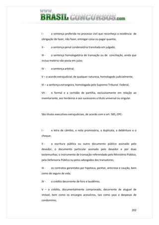 202
I - a sentença proferida no processo civil que reconheça a existência de
obrigação de fazer, não fazer, entregar coisa ou pagar quantia;
II - a sentença penal condenatória transitada em julgado;
III - a sentença homologatória de transação ou de conciliação, ainda que
inclua matéria não posta em juízo;
IV - a sentença arbitral;
V – o acordo extrajudicial, de qualquer natureza, homologado judicialmente;
VI – a sentença estrangeira, homologada pelo Supremo Tribunal Federal;
VII - o formal e a certidão de partilha, exclusivamente em relação ao
inventariante, aos herdeiros e aos sucessores a título universal ou singular.
São títulos executivos extrajudiciais, de acordo com o art. 585, CPC:
I - a letra de câmbio, a nota promissória, a duplicata, a debênture e o
cheque;
II - a escritura pública ou outro documento público assinado pelo
devedor; o documento particular assinado pelo devedor e por duas
testemunhas; o instrumento de transação referendado pelo Ministério Público,
pela Defensoria Pública ou pelos advogados dos transatores;
III - os contratos garantidos por hipoteca, penhor, anticrese e caução, bem
como de seguro de vida;
IV - o crédito decorrente de foro e laudêmio;
V – o crédito, documentalmente comprovado, decorrente de aluguel de
imóvel, bem como os encargos acessórios, tais como yxas e despesas de
condomínio;
 