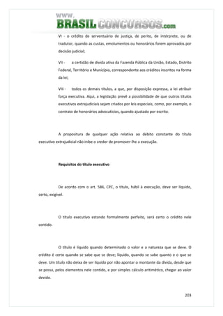 203
VI - o crédito de serventuário de justiça, de perito, de intérprete, ou de
tradutor, quando as custas, emolumentos ou honorários forem aprovados por
decisão judicial;
VII - a certidão de dívida ativa da Fazenda Pública da União, Estado, Distrito
Federal, Território e Município, correspondente aos créditos inscritos na forma
da lei;
VIIi - todos os demais títulos, a que, por disposição expressa, a lei atribuir
força executiva. Aqui, a legislação prevê a possibilidade de que outros títulos
executivos extrajudiciais sejam criados por leis especiais, como, por exemplo, o
contrato de honorários advocatícios, quando ajustado por escrito.
A propositura de qualquer ação relativa ao débito constante do título
executivo extrajudicial não inibe o credor de promover-lhe a execução.
Requisitos do título executivo
De acordo com o art. 586, CPC, o título, hábil à execução, deve ser líquido,
certo, exigível.
O título executivo estando formalmente perfeito, será certo o crédito nele
contido.
O título é líquido quando determinado o valor e a natureza que se deve. O
crédito é certo quando se sabe que se deve; líquido, quando se sabe quanto e o que se
deve. Um título não deixa de ser líquido por não apontar o montante da dívida, desde que
se possa, pelos elementos nele contido, e por simples cálculo aritimético, chegar ao valor
devido.
 