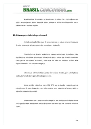 204
A exigibilidade diz respeito ao vencimento da dívida. Se a obrigação estiver
sujeita a condição ou termo, somente com a verificação de um dos institutos é que o
crédito ter-se-á tornado exigível.
22.5 Da responsabilidade patrimonial
Em toda obrigação há o dever de prestar contas, ou seja, o compromisso que o
devedor assume de satisfazer ao credor, cumprindo a obrigação.
O patrimônio do devedor será sempre a garantia do credor. Desta forma, há a
vinculação do patrimônio do obrigado, ou de parte dele, a fim de que o credor obtenha a
satisfação de seu direito de crédito, ainda que nos bens do devedor, quando este
espontaneamente não cumpre a obrigação.
Este vínculo patrimonial de sujeição dos bens do devedor, para satisfação do
credor, é chamado de responsabilidade patrimonial.
Nesse sentido, estabelece o art. 591, CPC, que o devedor responde, para o
cumprimento de suas obrigações, com todos os seus bens presentes e futuros, salvo as
restrições estabelecidas em lei.
Vale ressaltar que a constituição da obrigação, em princípio, não impede a livre
circulação dos bens do devedor, a não ser quando ele tenha por fim exclusivo fraudar o
credor.
 