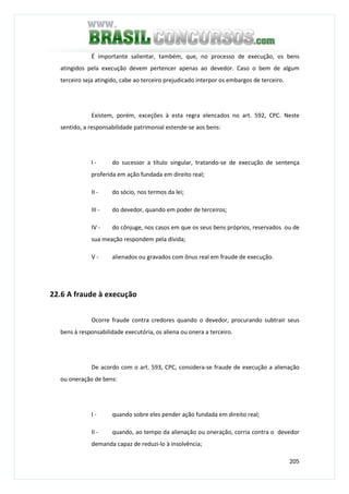 205
É importante salientar, também, que, no processo de execução, os bens
atingidos pela execução devem pertencer apenas ao devedor. Caso o bem de algum
terceiro seja atingido, cabe ao terceiro prejudicado interpor os embargos de terceiro.
Existem, porém, exceções à esta regra elencados no art. 592, CPC. Neste
sentido, a responsabilidade patrimonial estende-se aos bens:
I - do sucessor a título singular, tratando-se de execução de sentença
proferida em ação fundada em direito real;
II - do sócio, nos termos da lei;
III - do devedor, quando em poder de terceiros;
IV - do cônjuge, nos casos em que os seus bens próprios, reservados ou de
sua meação respondem pela dívida;
V - alienados ou gravados com ônus real em fraude de execução.
22.6 A fraude à execução
Ocorre fraude contra credores quando o devedor, procurando subtrair seus
bens à responsabilidade executória, os aliena ou onera a terceiro.
De acordo com o art. 593, CPC, considera-se fraude de execução a alienação
ou oneração de bens:
I - quando sobre eles pender ação fundada em direito real;
II - quando, ao tempo da alienação ou oneração, corria contra o devedor
demanda capaz de reduzi-lo à insolvência;
 