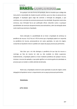 207
Em qualquer uma das formas de liquidação, deve-se ressaltar que o código não
mais prevê a necessidade de citação da parte contrária, que já se dava na pessoa de seu
advogado. A liquidação agora exige tão somente a intimação do advogado, o que
contribuiu com o princípio da economia processual e da celeridade. Na grande maioria das
comarcas, essa intimação faz-se por publicação oficial, reduzindo custos e quaisquer
possibilidades de eventuais desaparecimentos procrastinatórios, além da extirpação deste
custo à parte que promove a liquidação.
Outra alteração é a possibilidade de se iniciar a liquidação de sentença na
pendência de recurso. O § 2º do art. 475-A ensina que a liquidação poderá ser requerida
na pendência de recurso, processando-se em autos apartados, no juízo de origem,
cumprindo ao liquidante instruir o pedido com cópias das peças processuais pertinentes.
Vale dizer que a lei não distinguiu a pendência de que tipo de recurso e
restringiu ao fato do mesmo ter sido ou não recebido no efeito suspensivo.
Evidentemente, a liquidação poderá se iniciar mediante pendência de qualquer recurso,
inclusive o recurso de apelação, o que pode significar um enorme ganho de celeridade no
processo para se receber o crédito advindo da demanda.
Neste caso, a liquidação se dará em autos apartados no juízo de origem, sendo
obrigação do liquidante instruir o requerimento com as peças processuais pertinentes.
Modalidades
a) Por cálculo
 