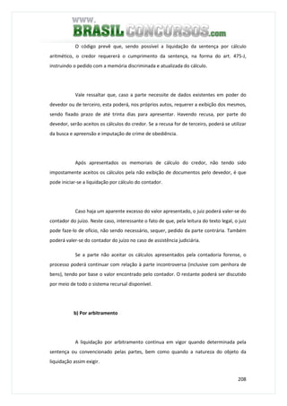 208
O código prevê que, sendo possível a liquidação da sentença por cálculo
aritmético, o credor requererá o cumprimento da sentença, na forma do art. 475-J,
instruindo o pedido com a memória discriminada e atualizada do cálculo.
Vale ressaltar que, caso a parte necessite de dados existentes em poder do
devedor ou de terceiro, esta poderá, nos próprios autos, requerer a exibição dos mesmos,
sendo fixado prazo de até trinta dias para apresentar. Havendo recusa, por parte do
devedor, serão aceitos os cálculos do credor. Se a recusa for de terceiro, poderá se utilizar
da busca e apreensão e imputação de crime de obediência.
Após apresentados os memoriais de cálculo do credor, não tendo sido
impostamente aceitos os cálculos pela não exibição de documentos pelo devedor, é que
pode iniciar-se a liquidação por cálculo do contador.
Caso haja um aparente excesso do valor apresentado, o juiz poderá valer-se do
contador do juízo. Neste caso, interessante o fato de que, pela leitura do texto legal, o juiz
pode faze-lo de ofício, não sendo necessário, sequer, pedido da parte contrária. Também
poderá valer-se do contador do juízo no caso de assistência judiciária.
Se a parte não aceitar os cálculos apresentados pela contadoria forense, o
processo poderá continuar com relação à parte incontroversa (inclusive com penhora de
bens), tendo por base o valor encontrado pelo contador. O restante poderá ser discutido
por meio de todo o sistema recursal disponível.
b) Por arbitramento
A liquidação por arbitramento continua em vigor quando determinada pela
sentença ou convencionado pelas partes, bem como quando a natureza do objeto da
liquidação assim exigir.
 