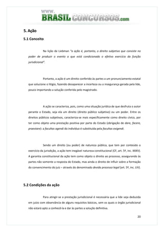 20
5. Ação
5.1 Conceito
Na lição de Liebman “a ação é, portanto, o direito subjetivo que consiste no
poder de produzir o evento a que está condicionado o efetivo exercício da função
jurisdicional”.
Portanto, a ação é um direito conferido às partes a um pronunciamento estatal
que solucione o litígio, fazendo desaparecer a incerteza ou a insegurança gerada pela lide,
pouco importando a solução conferida pelo magistrado.
A ação se caracteriza, pois, como uma situação jurídica de que desfruta o autor
perante o Estado, seja ela um direito (direito público subjetivo) ou um poder. Entre os
direitos públicos subjetivos, caracteriza-se mais especificamente como direito cívico, por
ter como objeto uma prestação positiva por parte do Estado (obrigação de dare, facere,
praestare): a facultas agendi do indivíduo é substituída pela facultas exigendi.
Sendo um direito (ou poder) de natureza pública, que tem por conteúdo o
exercício da jurisdição, a ação tem inegável natureza constitucional (CF, art. 5º, inc. XXXV).
A garantia constitucional da ação tem como objeto o direito ao processo, assegurando às
partes não somente a resposta do Estado, mas ainda o direito de influir sobre a formação
do convencimento do juiz – através do denominado devido processo legal (art. 5º, inc. LIV).
5.2 Condições da ação
Para atingir-se a prestação jurisdicional é necessária que a lide seja deduzida
em juízo com observância de alguns requisitos básicos, sem os quais o órgão jurisdicional
não estará apto a conhecê-la e dar às partes a solução definitiva.
 