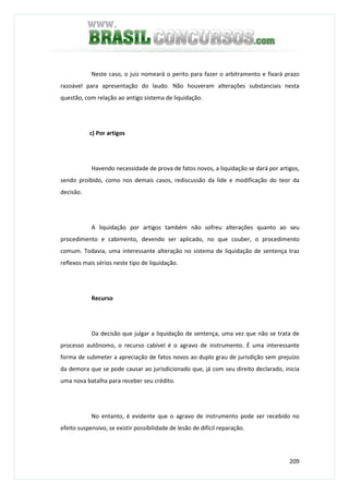209
Neste caso, o juiz nomeará o perito para fazer o arbitramento e fixará prazo
razoável para apresentação do laudo. Não houveram alterações substanciais nesta
questão, com relação ao antigo sistema de liquidação.
c) Por artigos
Havendo necessidade de prova de fatos novos, a liquidação se dará por artigos,
sendo proibido, como nos demais casos, rediscussão da lide e modificação do teor da
decisão.
A liquidação por artigos também não sofreu alterações quanto ao seu
procedimento e cabimento, devendo ser aplicado, no que couber, o procedimento
comum. Todavia, uma interessante alteração no sistema de liquidação de sentença traz
reflexos mais sérios neste tipo de liquidação.
Recurso
Da decisão que julgar a liquidação de sentença, uma vez que não se trata de
processo autônomo, o recurso cabível é o agravo de instrumento. É uma interessante
forma de submeter a apreciação de fatos novos ao duplo grau de jurisdição sem prejuízo
da demora que se pode causar ao jurisdicionado que, já com seu direito declarado, inicia
uma nova batalha para receber seu crédito.
No entanto, é evidente que o agravo de instrumento pode ser recebido no
efeito suspensivo, se existir possibilidade de lesão de difícil reparação.
 