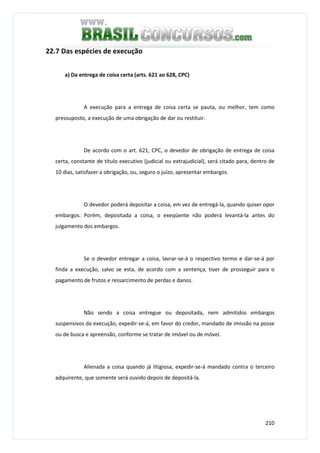 210
22.7 Das espécies de execução
a) Da entrega de coisa certa (arts. 621 ao 628, CPC)
A execução para a entrega de coisa certa se pauta, ou melhor, tem como
pressuposto, a execução de uma obrigação de dar ou restituir.
De acordo com o art. 621, CPC, o devedor de obrigação de entrega de coisa
certa, constante de título executivo (judicial ou extrajudicial), será citado para, dentro de
10 dias, satisfazer a obrigação, ou, seguro o juízo, apresentar embargos.
O devedor poderá depositar a coisa, em vez de entregá-la, quando quiser opor
embargos. Porém, depositada a coisa, o exeqüente não poderá levantá-la antes do
julgamento dos embargos.
Se o devedor entregar a coisa, lavrar-se-á o respectivo termo e dar-se-á por
finda a execução, salvo se esta, de acordo com a sentença, tiver de prosseguir para o
pagamento de frutos e ressarcimento de perdas e danos.
Não sendo a coisa entregue ou depositada, nem admitidos embargos
suspensivos da execução, expedir-se-á, em favor do credor, mandado de imissão na posse
ou de busca e apreensão, conforme se tratar de imóvel ou de móvel.
Alienada a coisa quando já litigiosa, expedir-se-á mandado contra o terceiro
adquirente, que somente será ouvido depois de depositá-la.
 