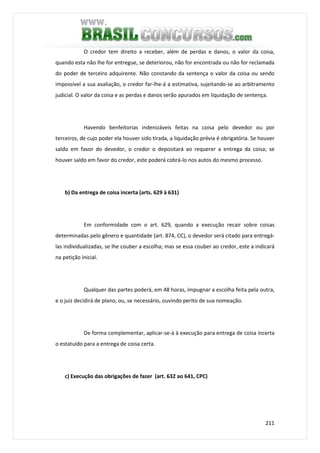 211
O credor tem direito a receber, além de perdas e danos, o valor da coisa,
quando esta não lhe for entregue, se deteriorou, não for encontrada ou não for reclamada
do poder de terceiro adquirente. Não constando da sentença o valor da coisa ou sendo
impossível a sua avaliação, o credor far-lhe-á a estimativa, sujeitando-se ao arbitramento
judicial. O valor da coisa e as perdas e danos serão apurados em liquidação de sentença.
Havendo benfeitorias indenizáveis feitas na coisa pelo devedor ou por
terceiros, de cujo poder ela houver sido tirada, a liquidação prévia é obrigatória. Se houver
saldo em favor do devedor, o credor o depositará ao requerer a entrega da coisa; se
houver saldo em favor do credor, este poderá cobrá-lo nos autos do mesmo processo.
b) Da entrega de coisa incerta (arts. 629 à 631)
Em conformidade com o art. 629, quando a execução recair sobre coisas
determinadas pelo gênero e quantidade (art. 874, CC), o devedor será citado para entregá-
las individualizadas, se lhe couber a escolha; mas se essa couber ao credor, este a indicará
na petição inicial.
Qualquer das partes poderá, em 48 horas, impugnar a escolha feita pela outra,
e o juiz decidirá de plano, ou, se necessário, ouvindo perito de sua nomeação.
De forma complementar, aplicar-se-á à execução para entrega de coisa incerta
o estatuído para a entrega de coisa certa.
c) Execução das obrigações de fazer (art. 632 ao 641, CPC)
 