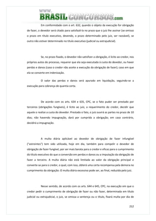 212
Em conformidade com o art. 632, quando o objeto da execução for obrigação
de fazer, o devedor será citado para satisfazê-la no prazo que o juiz lhe assinar (se omisso
o prazo em título executivo, devendo, o prazo determinado pelo juiz, ser razoável), se
outro não estiver determinado no título executivo (judicial ou extrajudicial).
Se, no prazo fixado, o devedor não satisfizer a obrigação, é lícito ao credor, nos
próprios autos do processo, requerer que ela seja executada à custa do devedor, ou haver
perdas e danos (caso o credor não aceite a execução da obrigação de fazer); caso em que
ela se converte em indenização.
O valor das perdas e danos será apurado em liquidação, seguindo-se a
execução para cobrança de quantia certa.
De acordo com os arts. 634 e 635, CPC, se o fato puder ser prestado por
terceiros (obrigações fungíveis), é lícito ao juiz, a requerimento do credor, decidir que
aquele o realize a custa do devedor. Prestado o fato, o juiz ouvirá as partes no prazo de 10
dias; não havendo impugnação, dará por cumprida a obrigação; em caso contrário,
decidirá a impugnação.
A multa diária aplicável ao devedor de obrigação de fazer infungível
("astreintes") tem sido utilizada, hoje em dia, também para compelir o devedor de
obrigação de fazer fungível, por ser mais barata para o credor e eficaz para o cumprimento
do título executivo do que a conversão em perdas e danos ou a imputação da obrigação de
fazer a terceiro. A multa diária não está limitada ao valor da obrigação principal e
converte-se para o credor, o qual, com isso, obterá uma certa recompensa pela demora no
cumprimento da obrigação. O multa diária excessiva pode ser, ao final, reduzida pelo juiz.
Nesse sentido, de acordo com os arts. 644 e 645, CPC, na execução em que o
credor pedir o cumprimento de obrigação de fazer ou não fazer, determinada em título
judicial ou extrajudicial, o juiz, se omissa a sentença ou o título, fixará multa por dia de
 