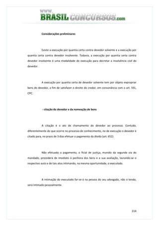214
Considerações preliminares
Existe a execução por quantia certa contra devedor solvente e a execução por
quantia certa contra devedor insolvente. Todavia, a execução por quantia certa contra
devedor insolvente é uma modalidade de execução para decretar a insolvência civil do
devedor.
A execução por quantia certa de devedor solvente tem por objeto expropriar
bens do devedor, a fim de satisfazer o direito do credor, em consonância com o art. 591,
CPC.
- citação do devedor e da nomeação de bens
A citação é o ato de chamamento do devedor ao processo. Contudo,
diferentemente do que ocorre no processo de conhecimento, no de execução o devedor é
citado para, no prazo de 3 dias efetuar o pagamento da dívida (art. 652).
Não efetuado o pagamento, o ficial de justiça, munido da segunda via do
mandado, procederá de imediato à penhora dos bens e a sua avaliação, lavrando-se o
respectivo auto e de tais atos intimando, na mesma oportunidade, o executado.
A intimação do executado far-se-á na pessoa do seu advogado, não o tendo,
será intimado pessoalmente.
 