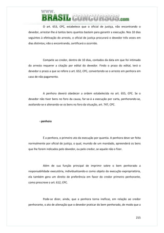 215
O art. 653, CPC, estabelece que o oficial de justiça, não encontrando o
devedor, arrestar-lhe-á tantos bens quantos bastem para garantir a execução. Nos 10 dias
seguintes à efetivação do arresto, o oficial de justiça procurará o devedor três vezes em
dias distintos; não o encontrando, certificará o ocorrido.
Compete ao credor, dentro de 10 dias, contados da data em que foi intimado
do arresto requerer a citação por edital do devedor. Findo o prazo do edital, terá o
devedor o prazo a que se refere o art. 652, CPC, convertendo-se o arresto em penhora em
caso de não pagamento.
A penhora deverá obedecer a ordem estabelecida no art. 655, CPC. Se o
devedor não tiver bens no foro da causa, far-se-á a execução por carta, penhorando-se,
avaliando-se e alienando-se os bens no foro da situação, art. 747, CPC.
- penhora
É a penhora, o primeiro ato da execução por quantia. A penhora deve ser feita
normalmente por oficial de justiça, o qual, munido de um mandado, apreenderá os bens
que lhe forem indicados pelo devedor, ou pelo credor, se aquele não o fizer.
Além de sua função principal de imprimir sobre o bem penhorado a
responsabilidade executória, individualizando-o como objeto da execução expropriatória,
ela também gera um direito de preferência em favor do credor primeiro penhorante,
como prescreve o art. 612, CPC.
Pode-se dizer, ainda, que a penhora torna ineficaz, em relação ao credor
penhorante, o ato de alienação que o devedor praticar do bem penhorado, de modo que a
 