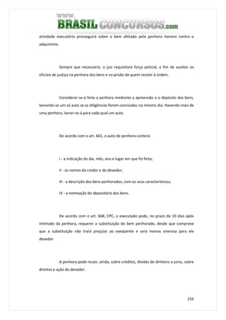 216
atividade executória prosseguirá sobre o bem afetado pela penhora mesmo contra o
adquirente.
Sempre que necessário, o juiz requisitará força policial, a fim de auxiliar os
oficiais de justiça na penhora dos bens e na prisão de quem resistir à ordem.
Considerar-se-á feita a penhora mediante a apreensão e o depósito dos bens,
lavrando-se um só auto se as diligências forem concluídas no mesmo dia. Havendo mais de
uma penhora, lavrar-se-á para cada qual um auto.
De acordo com o art. 665, o auto de penhora conterá:
I - a indicação do dia, mês, ano e lugar em que foi feita;
II - os nomes do credor e do devedor;
III - a descrição dos bens penhorados, com os seus característicos;
IV - a nomeação do depositário dos bens.
De acordo com o art. 668, CPC, o executado pode, no prazo de 10 dias após
intimado da penhora, requerer a substituição do bem penhorado, desde que comprove
que a substituição não trará prejuízo ao exeqüente e será menos onerosa para ele
devedor.
A penhora pode recair, ainda, sobre créditos, dívidas de dinheiro a juros, sobre
direitos e ação do devedor.
 