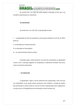 217
De acordo com o art. 648, não estão sujeitos à execução os bens que a lei
considera impenhoráveis ou inalienáveis.
Da expropriação
De acordo com o art. 647, CPC, a expropriação consiste:
I - na adjudicação em favor do exeqüente ou das pessoas indicadas no § 2º do art. 685-A
desta Lei;
II- na alienação por iniciativa particular;
III- na alienação em hasta pública;
IV - no usufruto de bem móvel ou imóvel.
O devedor pode, a todo momento, mas antes de arrematados ou adjudicados
os bens, remir a execução, pagando ou consignando a importância da dívida, mais juros,
custas e honorários advocatícios.
I- Da adjudicação
A adjudicação é agora a forma preferencial de expropriação, tanto mais por
sua simplicidade, já que poupa esforço processual, pois mediante a entrega do próprio
bem penhorado ao credor resolve-se num ato só tanto a expropriação como o pagamento,
ou seja, evita-se a triangulação que uma alienação a terceiro sempre traz.
 