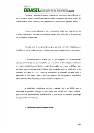 218
Verifica-se a adjudicação quando o exeqüente, oferecendo preço não inferior
ao da avaliação, requer lhe sejam adjudicados os bens penhorados (do ponto de vista do
direito material ocorre uma dação em pagamento, no caso de adjudicação pelo credor).
Também podem adjudicar o bem penhorado o credor com garantia real, os
credores concorrentes que hajam penhorado o mesmo bem, o cônjuge, os descendentes
ou ascendentes do executado.
Havendo mais de um pretendente, proceder-se-á entre eles à licitação; em
igualdade de oferta, terá preferência o cônjuge, descendente ou ascendente, nessa ordem.
O instituto da remição de bens (art. 787, ora revogado) não faz mais sentido
algum, justamente porque agora se admite que os parentes do devedor possam adjudicar
o bem penhorado (não confundir com remição da execução, que persiste no Código, e que
significa o pagamento integral da dívida pelo próprio devedor, antes da adjudicação ou da
alienação dos bens (art. 651: “Antes de adjudicados ou alienados os bens, pode o
executado, a todo tempo, remir a execução, pagando ou consignando a importância
atualizada da dívida, mais juros, custas e honorários advocatícios”).
A adjudicação considera-se perfeita e acabada, diz o art. 685-B, com a
lavratura e assinatura do auto pelo juiz, pelo adjudicante, pelo escrivão e, se for presente,
pelo executado, expedindo-se a respectiva carta, se bem imóvel, ou mandado de entrega
ao adjudicante, se bem móvel.
II - Da alienação por iniciativa particular;
 